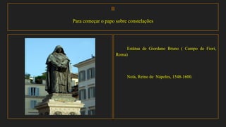 II
Para começar o papo sobre constelações
Estátua de Giordano Bruno ( Campo de Fiori,
Roma)
Nola, Reino de Nápoles, 1548-1600.
 