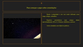 II
Para começar o papo sobre constelações
Desde a antiguidade o céu vem sendo ultilizado como
mapa, relógio, calendário.
Registros astronômicos mais antigos datam
aproximadamente 300 a.C.( Chineses, babilônios, assírios)
Astros estudados com objetivos práticos.
 