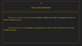 II
O que é uma constelação?
Definição encontrada no dicionário: Uma constelação é definida como sendo um conjunto de estrelas que
formam uma figura no céu.
Definição feita pela UAI: a constelação é uma região do céu, é como se toda a esfera celeste tivesse sido
dividida em regiões.
 
