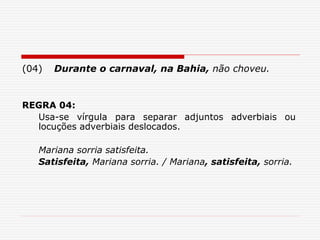 (04) Durante o carnaval, na Bahia, não choveu.
REGRA 04:
Usa-se vírgula para separar adjuntos adverbiais ou
locuções adverbiais deslocados.
Mariana sorria satisfeita.
Satisfeita, Mariana sorria. / Mariana, satisfeita, sorria.
 