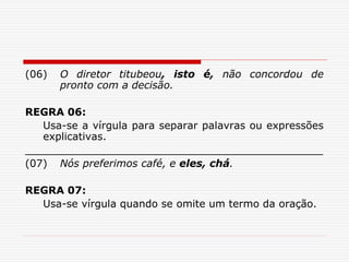 (06) O diretor titubeou, isto é, não concordou de
pronto com a decisão.
REGRA 06:
Usa-se a vírgula para separar palavras ou expressões
explicativas.
______________________________________________
(07) Nós preferimos café, e eles, chá.
REGRA 07:
Usa-se vírgula quando se omite um termo da oração.
 