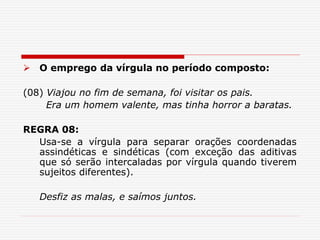  O emprego da vírgula no período composto:
(08) Viajou no fim de semana, foi visitar os pais.
Era um homem valente, mas tinha horror a baratas.
REGRA 08:
Usa-se a vírgula para separar orações coordenadas
assindéticas e sindéticas (com exceção das aditivas
que só serão intercaladas por vírgula quando tiverem
sujeitos diferentes).
Desfiz as malas, e saímos juntos.
 