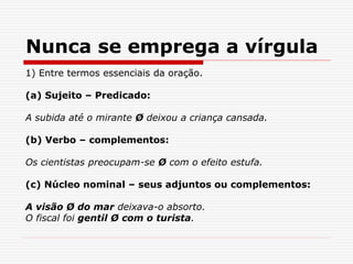Nunca se emprega a vírgula
1) Entre termos essenciais da oração.
(a) Sujeito – Predicado:
A subida até o mirante Ø deixou a criança cansada.
(b) Verbo – complementos:
Os cientistas preocupam-se Ø com o efeito estufa.
(c) Núcleo nominal – seus adjuntos ou complementos:
A visão Ø do mar deixava-o absorto.
O fiscal foi gentil Ø com o turista.
 