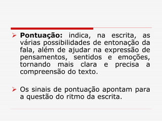  Pontuação: indica, na escrita, as
várias possibilidades de entonação da
fala, além de ajudar na expressão de
pensamentos, sentidos e emoções,
tornando mais clara e precisa a
compreensão do texto.
 Os sinais de pontuação apontam para
a questão do ritmo da escrita.
 