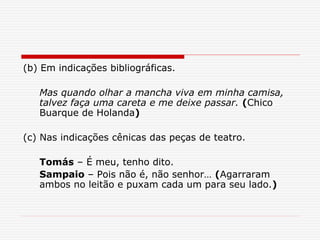 (b) Em indicações bibliográficas.
Mas quando olhar a mancha viva em minha camisa,
talvez faça uma careta e me deixe passar. (Chico
Buarque de Holanda)
(c) Nas indicações cênicas das peças de teatro.
Tomás – É meu, tenho dito.
Sampaio – Pois não é, não senhor… (Agarraram
ambos no leitão e puxam cada um para seu lado.)
 