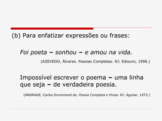(b) Para enfatizar expressões ou frases:
Foi poeta – sonhou – e amou na vida.
(AZEVEDO, Álvares. Poesias Completas. RJ: Ediouro, 1996.)
Impossível escrever o poema – uma linha
que seja – de verdadeira poesia.
(ANDRADE, Carlos Drummond de. Poesia Completa e Prosa. RJ: Aguilar, 1973.)
 