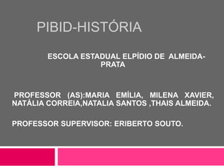 PIBID-HISTÓRIA
ESCOLA ESTADUAL ELPÍDIO DE ALMEIDA-
PRATA
PROFESSOR (AS):MARIA EMÍLIA, MILENA XAVIER,
NATÁLIA CORREIA,NATALIA SANTOS ,THAIS ALMEIDA.
PROFESSOR SUPERVISOR: ERIBERTO SOUTO.
 