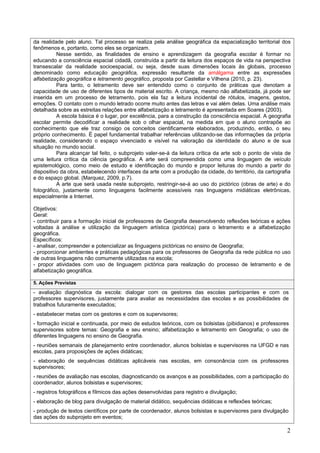 da realidade pelo aluno. Tal processo se realiza pela análise geográfica da espacialização territorial dos
fenômenos e, portanto, como eles se organizam.
          Nesse sentido, as finalidades de ensino e aprendizagem da geografia escolar é formar no
educando a consciência espacial cidadã, construída a partir da leitura dos espaços de vida na perspectiva
transescalar da realidade socioespacial, ou seja, desde suas dimensões locais às globais, processo
denominado como educação geográfica, expressão resultante da amálgama entre as expressões
alfabetização geográfica e letramento geográfico, proposta por Castellar e Vilhena (2010, p. 23).
          Para tanto, o letramento deve ser entendido como o conjunto de práticas que denotam a
capacidade de uso de diferentes tipos de material escrito. A criança, mesmo não alfabetizada, já pode ser
inserida em um processo de letramento, pois ela faz a leitura incidental de rótulos, imagens, gestos,
emoções. O contato com o mundo letrado ocorre muito antes das letras e vai além delas. Uma análise mais
detalhada sobre as estreitas relações entre alfabetização e letramento é apresentada em Soares (2003).
          A escola básica é o lugar, por excelência, para a construção da consciência espacial. A geografia
escolar permite decodificar a realidade sob o olhar espacial, na medida em que o aluno contrapõe ao
conhecimento que ele traz consigo os conceitos cientificamente elaborados, produzindo, então, o seu
próprio conhecimento. É papel fundamental trabalhar referências utilizando-se das informações da própria
realidade, considerando o espaço vivenciado e visível na valoração da identidade do aluno e de sua
situação no mundo social.
          Para alcançar tal feito, o subprojeto valer-se-á da leitura crítica da arte sob o ponto de vista de
uma leitura crítica da ciência geográfica. A arte será compreendida como uma linguagem de veículo
epistemológico, como meio de estudo e identificação do mundo e propor leituras do mundo a partir do
dispositivo da obra, estabelecendo interfaces da arte com a produção da cidade, do território, da cartografia
e do espaço global. (Marquez, 2009, p.7).
          A arte que será usada neste subprojeto, restringir-se-á ao uso do pictórico (obras de arte) e do
fotográfico, justamente como linguagens facilmente acessíveis nas linguagens midiáticas eletrônicas,
especialmente a Internet.

Objetivos:
Geral:
- contribuir para a formação inicial de professores de Geografia desenvolvendo reflexões teóricas e ações
voltadas à análise e utilização da linguagem artística (pictórica) para o letramento e a alfabetização
geográfica.
Específicos:
- analisar, compreender e potencializar as linguagens pictóricas no ensino de Geografia;
- proporcionar ambientes e práticas pedagógicas para os professores de Geografia da rede pública no uso
de outras linguagens não comumente utilizadas na escola;
- propor atividades com uso de linguagem pictórica para realização do processo de letramento e de
alfabetização geográfica.

5. Ações Previstas
- avaliação diagnóstica da escola: dialogar com os gestores das escolas participantes e com os
professores supervisores, justamente para avaliar as necessidades das escolas e as possibilidades de
trabalhos futuramente executados;
- estabelecer metas com os gestores e com os supervisores;
- formação inicial e continuada, por meio de estudos teóricos, com os bolsistas (pibidianos) e professores
supervisores sobre temas: Geografia e seu ensino; alfabetização e letramento em Geografia; o uso de
diferentes linguagens no ensino de Geografia.
- reuniões semanais de planejamento entre coordenador, alunos bolsistas e supervisores na UFGD e nas
escolas, para proposições de ações didáticas;
- elaboração de sequências didáticas aplicáveis nas escolas, em consonância com os professores
supervisores;
- reuniões de avaliação nas escolas, diagnosticando os avanços e as possibilidades, com a participação do
coordenador, alunos bolsistas e supervisores;
- registros fotográficos e fílmicos das ações desenvolvidas para registro e divulgação;
- elaboração de blog para divulgação de material didático, sequências didáticas e reflexões teóricas;
- produção de textos científicos por parte de coordenador, alunos bolsistas e supervisores para divulgação
das ações do subprojeto em eventos;

                                                                                                           2
 