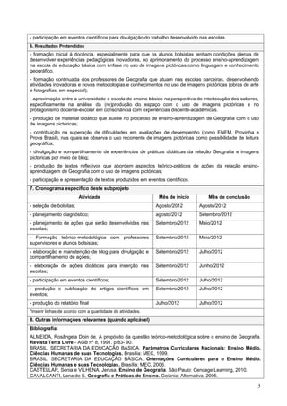- participação em eventos científicos para divulgação do trabalho desenvolvido nas escolas.
6. Resultados Pretendidos
- formação inicial à docência, especialmente para que os alunos bolsistas tenham condições plenas de
desenvolver experiências pedagógicas inovadoras, no aprimoramento do processo ensino-aprendizagem
na escola de educação básica com ênfase no uso de imagens pictóricas como linguagem e conhecimento
geográfico.
- formação continuada dos professores de Geografia que atuam nas escolas parceiras, desenvolvendo
atividades inovadoras e novas metodologias e conhecimentos no uso de imagens pictóricas (obras de arte
e fotografias, em especial);
- aproximação entre a universidade e escola de ensino básico na perspectiva de interlocução dos saberes,
especificamente na análise da (re)produção do espaço com o uso de imagens pictóricas e no
protagonismo docente-escolar em consonância com experiências discente-acadêmicas.
- produção de material didático que auxilie no processo de ensino-aprendizagem de Geografia com o uso
de imagens pictóricas;
- contribuição na superação de dificuldades em avaliações de desempenho (como ENEM, Provinha e
Prova Brasil), nas quais se observa o uso recorrente de imagens pictóricas como possibilidade de leitura
geográfica;
- divulgação e compartilhamento de experiências de práticas didáticas da relação Geografia e imagens
pictóricas por meio de blog;
- produção de textos reflexivos que abordem aspectos teórico-práticos de ações da relação ensino-
aprendizagem de Geografia com o uso de imagens pictóricas;
- participação e apresentação de textos produzidos em eventos científicos.
7. Cronograma específico deste subprojeto
                         Atividade                           Mês de início        Mês de conclusão
- seleção de bolsitas;                                      Agosto/2012       Agosto/2012
- planejamento diagnóstico;                                 agosto/2012       Setembro/2012
- planejamento de ações que serão desenvolvidas nas         Setembro/2012     Maio/2012
escolas;
- Formação teórico-metodológica com professores             Setembro/2012     Maio/2012
supervisores e alunos bolsistas;
- elaboração e manutenção de blog para divulgação e         Setembro/2012     Julho/2012
compartilhamento de ações;
- elaboração de ações didáticas para inserção nas           Setembro/2012     Junho/2012
escolas;
- participação em eventos científicos;                      Setembro/2012     Julho/2012
- produção e publicação de artigos científicos em           Setembro/2012     Julho/2012
eventos;
- produção do relatório final                               Julho/2012        Julho/2012
*Inserir linhas de acordo com a quantidade de atividades.
8. Outras informações relevantes (quando aplicável)
Bibliografia:
ALMEIDA, Rosângela Doin de. A propósito da questão teórico-metodológica sobre o ensino de Geografia.
Revista Terra Livre - AGB nº 8, 1991. p.83- 90.
BRASIL. SECRETARIA DA EDUCAÇÃO BÁSICA. Parâmetros Curriculares Nacionais: Ensino Médio.
Ciências Humanas de suas Tecnologias. Brasília: MEC, 1999.
BRASIL. SECRETARIA DA EDUCAÇÃO BÁSICA. Orientações Curriculares para o Ensino Médio.
Ciências Humanas e suas Tecnologias. Brasília: MEC, 2006.
CASTELLAR, Sônia e VILHENA, Jerusa. Ensino de Geografia. São Paulo: Cencage Learning, 2010.
CAVALCANTI, Lana de S. Geografia e Práticas de Ensino. Goiânia: Alternativa, 2005.

                                                                                                       3
 