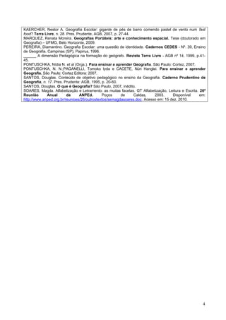 KAERCHER, Nestor A. Geografia Escolar: gigante de pés de barro comendo pastel de vento num fast
food? Terra Livre, n. 28. Pres. Prudente, AGB, 2007, p. 27-44.
MARQUEZ, Renata Moreira. Geografias Portáteis: arte e conhecimento espacial. Tese (doutorado em
Geografia) – UFMG, Belo Horizonte, 2009.
PEREIRA, Diamantino. Geografia Escolar: uma questão de identidade. Cadernos CEDES - Nº. 39, Ensino
de Geografia. Campinas (SP), Papirus, 1996.
______ A dimensão Pedagógica na formação do geógrafo. Revista Terra Livre - AGB nº 14, 1999, p.41-
45.
PONTUSCHKA, Nídia N. et al (Orgs.). Para ensinar e aprender Geografia. São Paulo: Cortez, 2007.
PONTUSCHKA, N. N.;PAGANELLI, Tomoko Iyda e CACETE, Núri Hanglei. Para ensinar e aprender
Geografia. São Paulo: Cortez Editora: 2007.
SANTOS, Douglas. Conteúdo de objetivo pedagógico no ensino da Geografia. Caderno Prudentino de
Geografia, n. 17. Pres. Prudente: AGB, 1995, p. 20-60.
SANTOS, Douglas. O que é Geografia? São Paulo, 2007, inédito.
SOARES, Magda. Alfabetização e Letramento: as muitas facetas. GT Alfabetização, Leitura e Escrita. 26ª
Reunião       Anual       da     ANPEd.      Poços       de    Caldas,   2003.     Disponível     em:
http://www.anped.org.br/reunioes/26/outrostextos/semagdasoares.doc. Acesso em: 15 dez. 2010.




                                                                                                    4
 