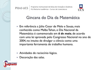 Em referência a Júlio Cesar de Melo e Souza, mais conhecido como Malba Tahan, o Dia Nacional da Matemática é comemorado em 6 de maio, de acordo com uma lei aprovada pelo Congresso Nacional no ano de 2004, no intuito de divulgar a ciência como uma importante ferramenta de trabalho humano. 
Atividades de raciocínio lógico. 
Decoração das salas. 
Gincana do Dia da Matemática  