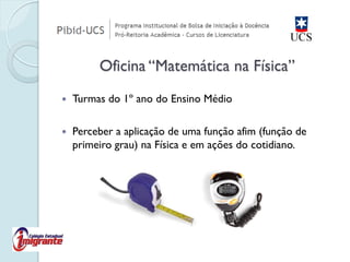 Turmas do 1º ano do Ensino Médio 
Perceber a aplicação de uma função afim (função de primeiro grau) na Física e em ações do cotidiano. Oficina “Matemática na Física”  
