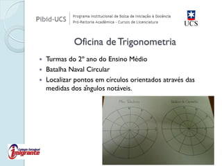 Turmas do 2º ano do Ensino Médio 
Batalha Naval Circular 
Localizar pontos em círculos orientados através das medidas dos ângulos notáveis. 
Oficina de Trigonometria  