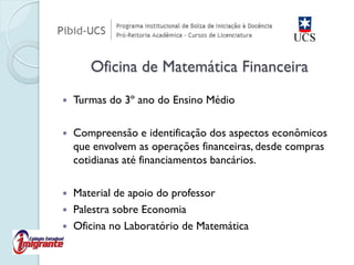 Turmas do 3º ano do Ensino Médio 
Compreensão e identificação dos aspectos econômicos que envolvem as operações financeiras, desde compras cotidianas até financiamentos bancários. 
Material de apoio do professor 
Palestra sobre Economia 
Oficina no Laboratório de Matemática Oficina de Matemática Financeira  
