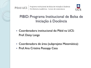 Coordenadora institucional do Pibid na UCS: 
Prof. Daisy Lange 
Coordenadora de área (subprojeto Matemática): 
Prof. Ana Cristina Possapp Cesa 
PIBID: Programa Institucional de Bolsa de Iniciação à Docência  