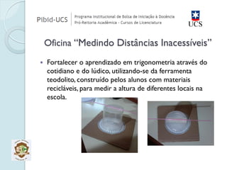 Fortalecer o aprendizado em trigonometria através do cotidiano e do lúdico, utilizando-se da ferramenta teodolito, construído pelos alunos com materiais recicláveis, para medir a altura de diferentes locais na escola. Oficina “Medindo Distâncias Inacessíveis”  