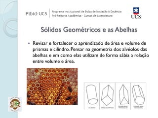 Revisar e fortalecer o aprendizado de área e volume de prismas e cilindro. Pensar na geometria dos alvéolos das abelhas e em como elas utilizam de forma sábia a relação entre volume e área. Sólidos Geométricos e as Abelhas  