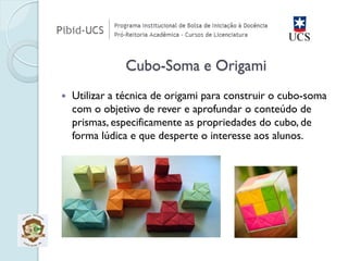Utilizar a técnica de origami para construir o cubo-soma com o objetivo de rever e aprofundar o conteúdo de prismas, especificamente as propriedades do cubo, de forma lúdica e que desperte o interesse aos alunos. Cubo-Soma e Origami  