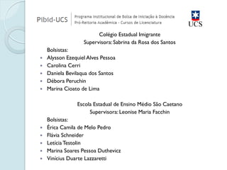 Colégio Estadual Imigrante 
Supervisora: Sabrina da Rosa dos Santos 
Bolsistas: 
Alysson Ezequiel Alves Pessoa 
Carolina Cerri 
Daniela Bevilaqua dos Santos 
Débora Peruchin 
Marina Cioato de Lima 
Escola Estadual de Ensino Médio São Caetano 
Supervisora: Leonise Maria Facchin 
Bolsistas: 
Érica Camila de Melo Pedro 
Flávia Schneider 
Letícia Testolin 
Marina Soares Pessoa Duthevicz 
Vinícius Duarte Lazzaretti  