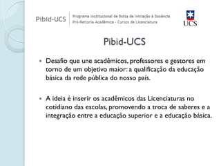 Desafio que une acadêmicos, professores e gestores em torno de um objetivo maior: a qualificação da educação básica da rede pública do nosso país. 
A ideia é inserir os acadêmicos das Licenciaturas no cotidiano das escolas, promovendo a troca de saberes e a integração entre a educação superior e a educação básica. 
Pibid-UCS  