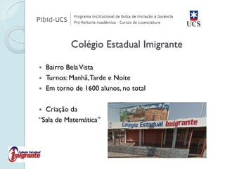 Colégio Estadual Imigrante 
Bairro Bela Vista 
Turnos: Manhã, Tarde e Noite 
Em torno de 1600 alunos, no total 
Criação da “Sala de Matemática”  