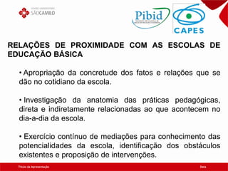 Título da Apresentação Data
RELAÇÕES DE PROXIMIDADE COM AS ESCOLAS DE
EDUCAÇÃO BÁSICA
• Apropriação da concretude dos fatos e relações que se
dão no cotidiano da escola.
• Investigação da anatomia das práticas pedagógicas,
direta e indiretamente relacionadas ao que acontecem no
dia-a-dia da escola.
• Exercício contínuo de mediações para conhecimento das
potencialidades da escola, identificação dos obstáculos
existentes e proposição de intervenções.
 