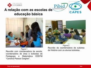 Título da Apresentação Data
A relação com as escolas de
educação básica
Figura 1
Reunião com coordenadora da escola,
coordenadora de área e bolsistas de
Pedagogia e Matemática EEEFM
“Carolina Passos Gaigher”.
Figura 2
Reunião da coordenadora da subárea
de História com os alunos bolsistas.
 