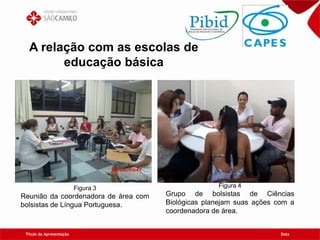 Título da Apresentação Data
A relação com as escolas de
educação básica
Figura 3
Reunião da coordenadora de área com
bolsistas de Língua Portuguesa.
Figura 4
Grupo de bolsistas de Ciências
Biológicas planejam suas ações com a
coordenadora de área.
 