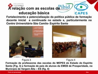 Título da Apresentação Data
A relação com as escolas de
educação básica
Fortalecimento e potencialização da política pública de formação
docente inicial e continuada no estado e, particularmente no
Centro Universitário São Camilo- Espírito Santo
Figura 3 Figura 4
Formação de professores das escolas do MEPES do Estado do Espírito
Santo (Fig. 3) e formação de pais de alunos da EMEB de Prosperidade, no
Município de Vargem Alta – ES (fig. 4)
 