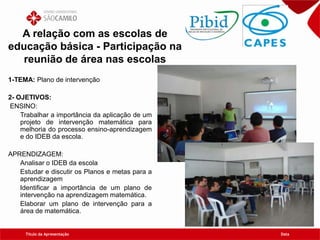 Título da Apresentação Data
A relação com as escolas de
educação básica - Participação na
reunião de área nas escolas
1-TEMA: Plano de intervenção
2- OJETIVOS:
ENSINO:
Trabalhar a importância da aplicação de um
projeto de intervenção matemática para
melhoria do processo ensino-aprendizagem
e do IDEB da escola.
APRENDIZAGEM:
Analisar o IDEB da escola
Estudar e discutir os Planos e metas para a
aprendizagem
Identificar a importância de um plano de
intervenção na aprendizagem matemática.
Elaborar um plano de intervenção para a
área de matemática.
 