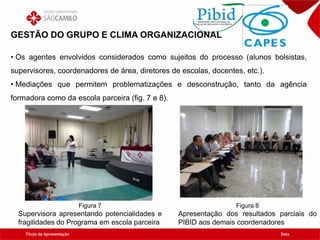 Título da Apresentação Data
GESTÃO DO GRUPO E CLIMA ORGANIZACIONAL
• Os agentes envolvidos considerados como sujeitos do processo (alunos bolsistas,
supervisores, coordenadores de área, diretores de escolas, docentes, etc.).
• Mediações que permitem problematizações e desconstrução, tanto da agência
formadora como da escola parceira (fig. 7 e 8).
Figura 8
Apresentação dos resultados parciais do
PIBID aos demais coordenadores
Figura 7
Supervisora apresentando potencialidades e
fragilidades do Programa em escola parceira
 