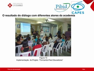 Título da Apresentação Data
O resultado do diálogo com diferentes atores da academia
Figura 15
Implementação do Projeto “Formando Pais Educadores”
 