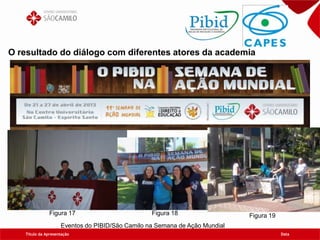 Título da Apresentação Data
O resultado do diálogo com diferentes atores da academia
Eventos do PIBID/São Camilo na Semana de Ação Mundial
Figura 17 Figura 18 Figura 19
 