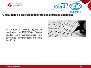 Título da Apresentação Data
O resultado do diálogo com diferentes atores da academia
22 trabalhos sobre ações e
resultados do PIBID/São Camilo
aceitos para apresentação em
diferentes universidades do país
em 2013.
 