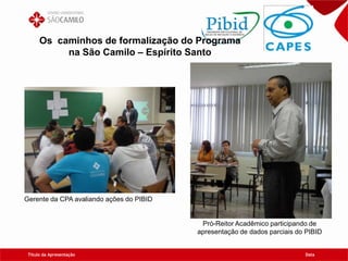Título da Apresentação Data
Os caminhos de formalização do Programa
na São Camilo – Espírito Santo
Gerente da CPA avaliando ações do PIBID
Pró-Reitor Acadêmico participando de
apresentação de dados parciais do PIBID
 