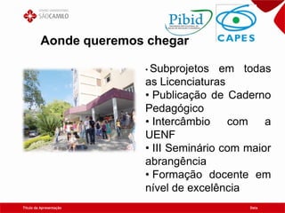 Título da Apresentação Data
Aonde queremos chegar
• Subprojetos em todas
as Licenciaturas
• Publicação de Caderno
Pedagógico
• Intercâmbio com a
UENF
• III Seminário com maior
abrangência
• Formação docente em
nível de excelência
 