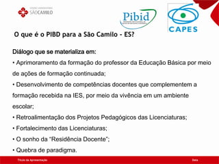 O que é o PIBD para a São Camilo - ES?
Título da Apresentação Data
Diálogo que se materializa em:
• Aprimoramento da formação do professor da Educação Básica por meio
de ações de formação continuada;
• Desenvolvimento de competências docentes que complementem a
formação recebida na IES, por meio da vivência em um ambiente
escolar;
• Retroalimentação dos Projetos Pedagógicos das Licenciaturas;
• Fortalecimento das Licenciaturas;
• O sonho da “Residência Docente”;
• Quebra de paradigma.
 