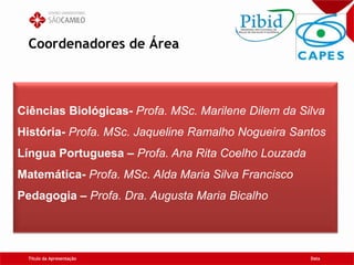 Coordenadores de Área
Título da Apresentação Data
Ciências Biológicas- Profa. MSc. Marilene Dilem da Silva
História- Profa. MSc. Jaqueline Ramalho Nogueira Santos
Língua Portuguesa – Profa. Ana Rita Coelho Louzada
Matemática- Profa. MSc. Alda Maria Silva Francisco
Pedagogia – Profa. Dra. Augusta Maria Bicalho
 