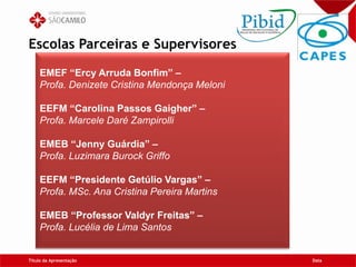 Escolas Parceiras e Supervisores
Título da Apresentação Data
EMEF “Ercy Arruda Bonfim” –
Profa. Denizete Cristina Mendonça Meloni
EEFM “Carolina Passos Gaigher” –
Profa. Marcele Daré Zampirolli
EMEB “Jenny Guárdia” –
Profa. Luzimara Burock Griffo
EEFM “Presidente Getúlio Vargas” –
Profa. MSc. Ana Cristina Pereira Martins
EMEB “Professor Valdyr Freitas” –
Profa. Lucélia de Lima Santos
 