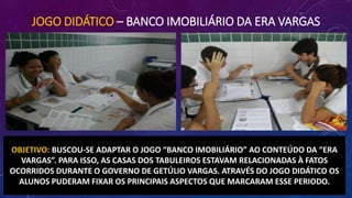 JOGO DIDÁTICO – BANCO IMOBILIÁRIO DA ERA VARGAS
OBJETIVO: BUSCOU-SE ADAPTAR O JOGO “BANCO IMOBILIÁRIO” AO CONTEÚDO DA “ERA
VARGAS”. PARA ISSO, AS CASAS DOS TABULEIROS ESTAVAM RELACIONADAS À FATOS
OCORRIDOS DURANTE O GOVERNO DE GETÚLIO VARGAS. ATRAVÉS DO JOGO DIDÁTICO OS
ALUNOS PUDERAM FIXAR OS PRINCIPAIS ASPECTOS QUE MARCARAM ESSE PERIODO.
 