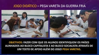 JOGO DIDÁTICO – PEGA VARETA DA GUERRA FRIA
OBJETIVOS: FAZER COM QUE OS ALUNOS IDENTIFIQUEM OS PAÍSES
ALINHADOS AO BLOCO CAPITALISTA E AO BLOCO SOCIALISTA ATRAVÉS DE
UM TEXTO DE APOIO ALÉM DO JOGO PEGA VARETAS.
 