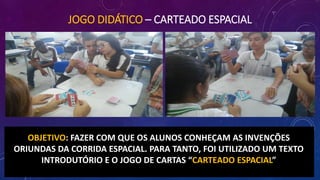 JOGO DIDÁTICO – CARTEADO ESPACIAL
OBJETIVO: FAZER COM QUE OS ALUNOS CONHEÇAM AS INVENÇÕES
ORIUNDAS DA CORRIDA ESPACIAL. PARA TANTO, FOI UTILIZADO UM TEXTO
INTRODUTÓRIO E O JOGO DE CARTAS “CARTEADO ESPACIAL”
 
