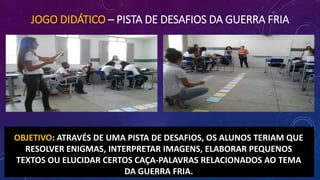 JOGO DIDÁTICO – PISTA DE DESAFIOS DA GUERRA FRIA
OBJETIVO: ATRAVÉS DE UMA PISTA DE DESAFIOS, OS ALUNOS TERIAM QUE
RESOLVER ENIGMAS, INTERPRETAR IMAGENS, ELABORAR PEQUENOS
TEXTOS OU ELUCIDAR CERTOS CAÇA-PALAVRAS RELACIONADOS AO TEMA
DA GUERRA FRIA.
 