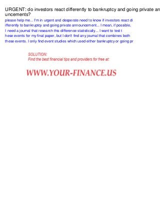 URGENT: do investors react differently to bankruptcy and going private an
uncements?
please help me... I'm in urgent and desperate need to know if investors react di
ifferently to bankruptcy and going private announcement... I mean, if possible,
I need a journal that research this difference statistically... I want to test t
hese events for my final paper, but I don't find any journal that combines both
these events. I only find event studies which used either bankruptcy or going pr

 