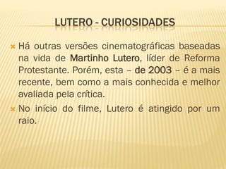 LUTERO - CURIOSIDADES

 Há outras versões cinematográficas baseadas
  na vida de Martinho Lutero, líder de Reforma
  Protestante. Porém, esta – de 2003 – é a mais
  recente, bem como a mais conhecida e melhor
  avaliada pela crítica.
 No início do filme, Lutero é atingido por um
  raio.
 