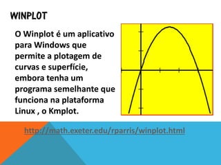 WINPLOT
O Winplot é um aplicativo
para Windows que
permite a plotagem de
curvas e superfície,
embora tenha um
programa semelhante que
funciona na plataforma
Linux , o Kmplot.
http://math.exeter.edu/rparris/winplot.html
 