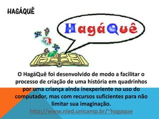 HAGÁQUÊ
O HagáQuê foi desenvolvido de modo a facilitar o
processo de criação de uma história em quadrinhos
por uma criança ainda inexperiente no uso do
computador, mas com recursos suficientes para não
limitar sua imaginação.
http://www.nied.unicamp.br/~hagaque
 