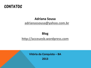 CONTATOS
Adriana Sousa
adrianassousa@yahoo.com.br
Blog
http://acceuesb.wordpress.com
Vitória da Conquista – BA
2013
 