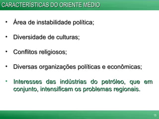 CARACTERÍSTICAS DO ORIENTE MÉDIO Área de instabilidade política; Diversidade de culturas; Conflitos religiosos; Diversas organizações políticas e econômicas; Interesses das indústrias do petróleo, que em conjunto, intensificam os problemas regionais.   