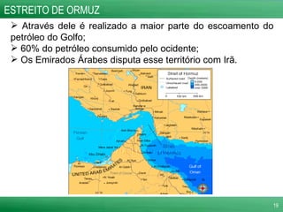 Através dele é realizado a maior parte do escoamento do petróleo do Golfo; 60% do petróleo consumido pelo ocidente;  Os Emirados Árabes disputa esse território com Irã. ESTREITO DE ORMUZ 